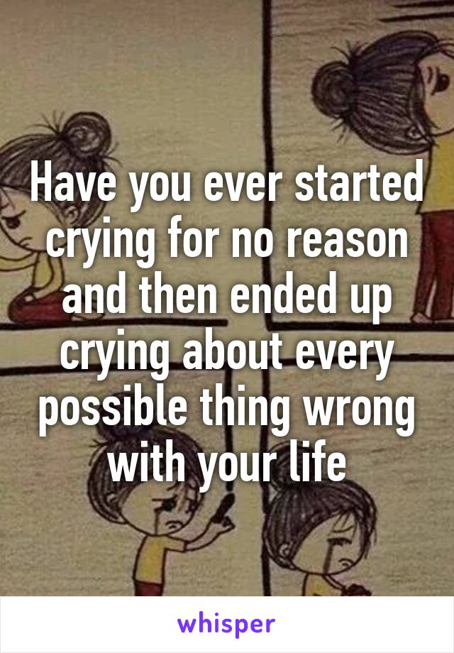 Have you ever started crying for no reason and then ended up crying about every possible thing wrong with your life