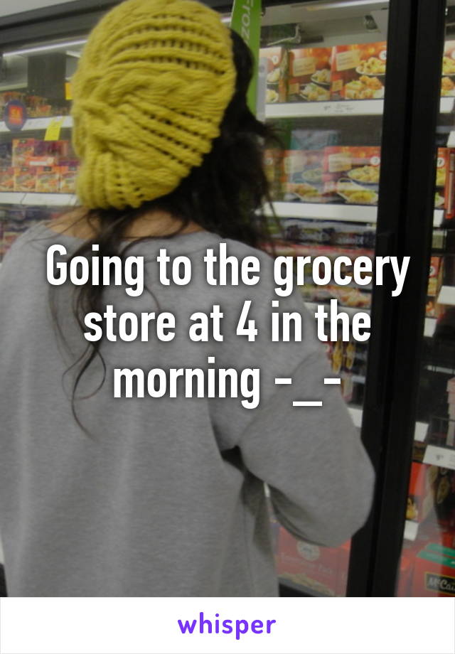 Going to the grocery store at 4 in the morning -_-