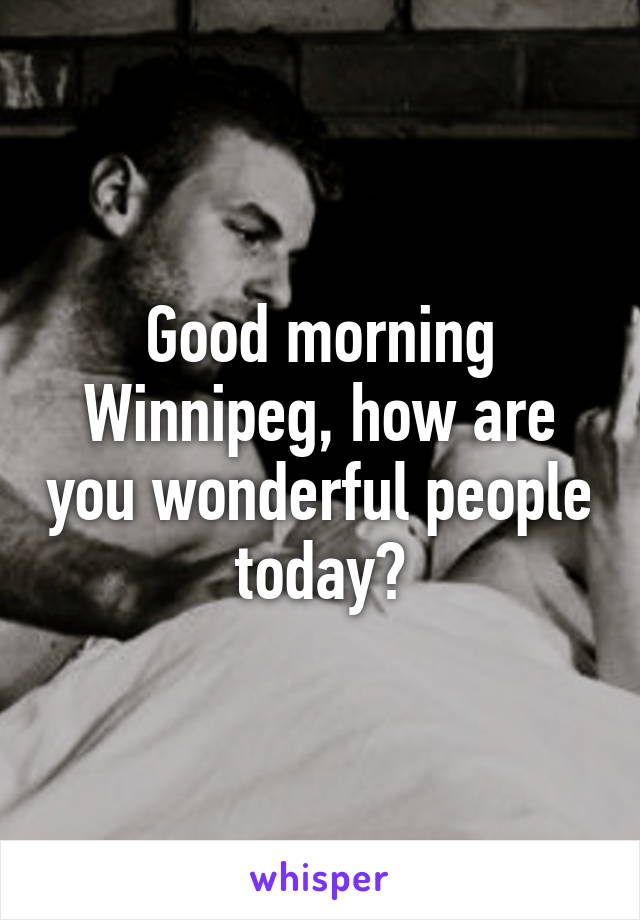 Good morning Winnipeg, how are you wonderful people today?