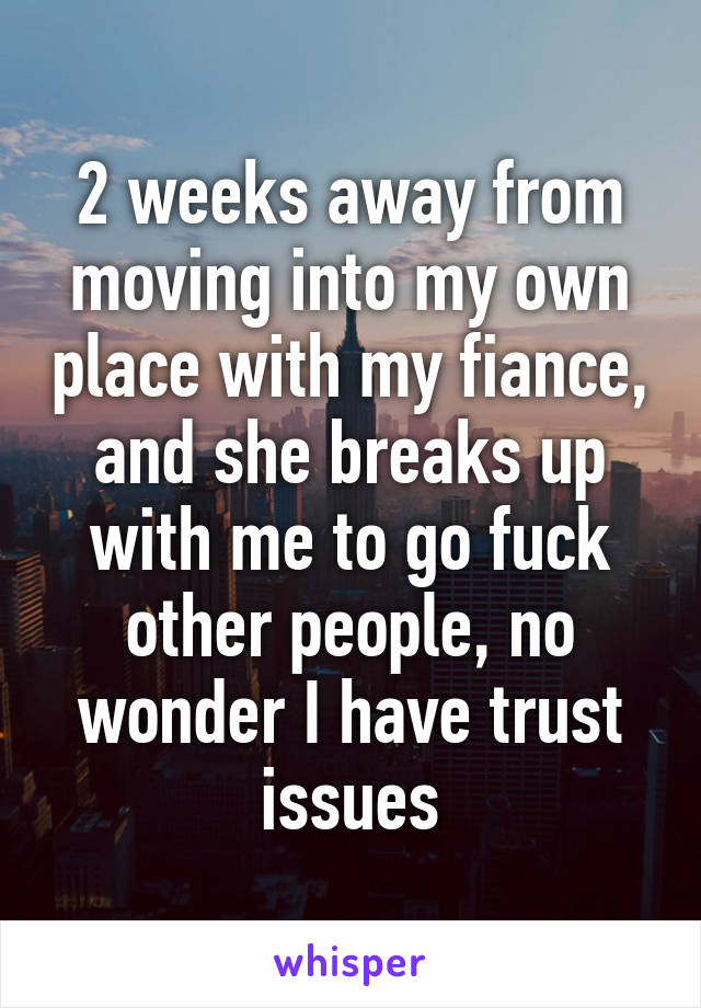 2 weeks away from moving into my own place with my fiance, and she breaks up with me to go fuck other people, no wonder I have trust issues