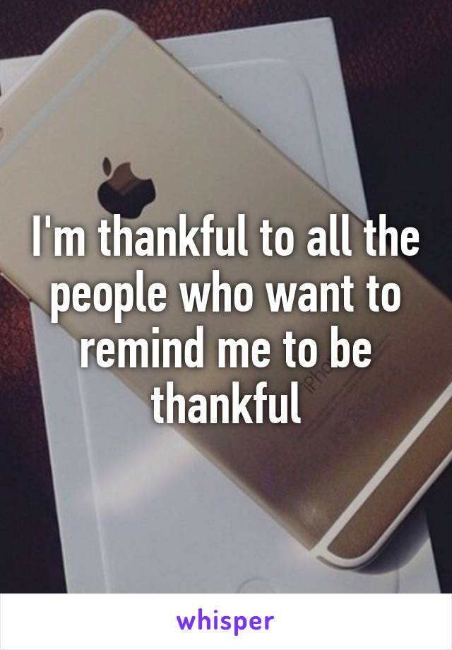 I'm thankful to all the people who want to remind me to be thankful