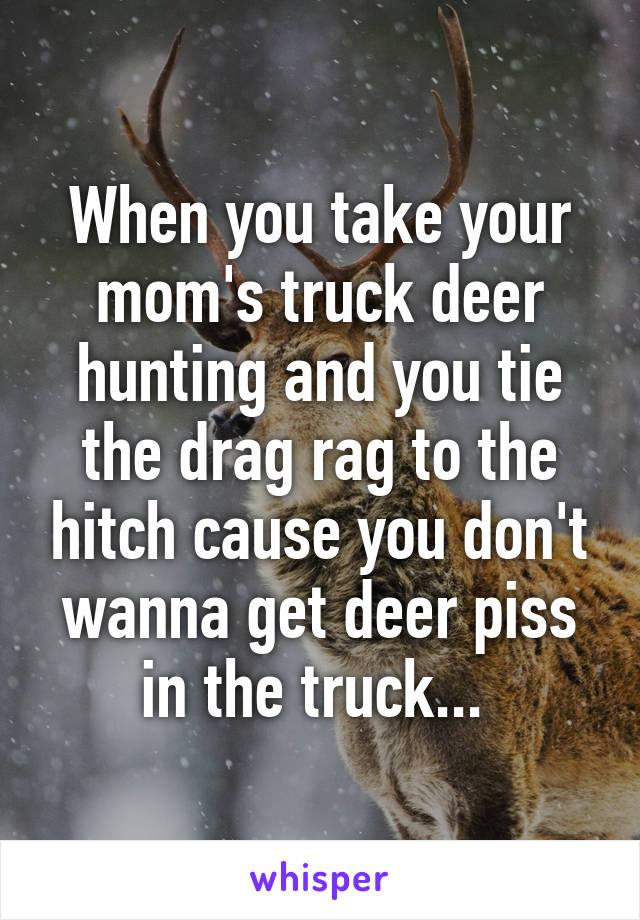 When you take your mom's truck deer hunting and you tie the drag rag to the hitch cause you don't wanna get deer piss in the truck... 