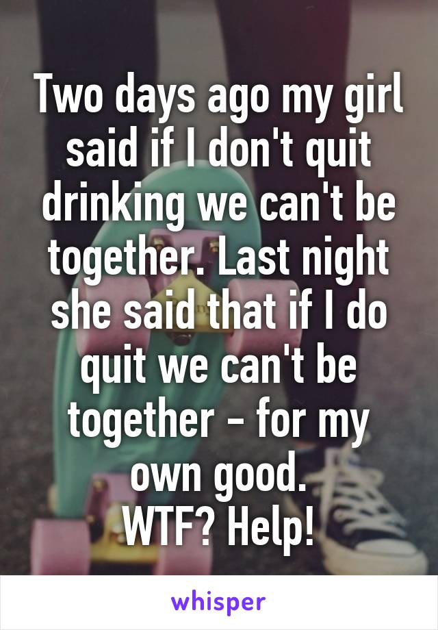 Two days ago my girl said if I don't quit drinking we can't be together. Last night she said that if I do quit we can't be together - for my own good.
WTF? Help!