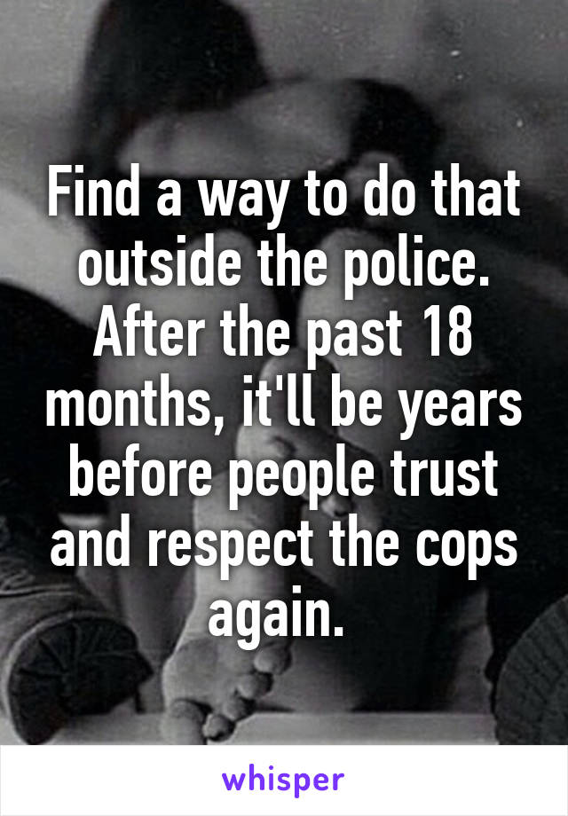 Find a way to do that outside the police. After the past 18 months, it'll be years before people trust and respect the cops again. 