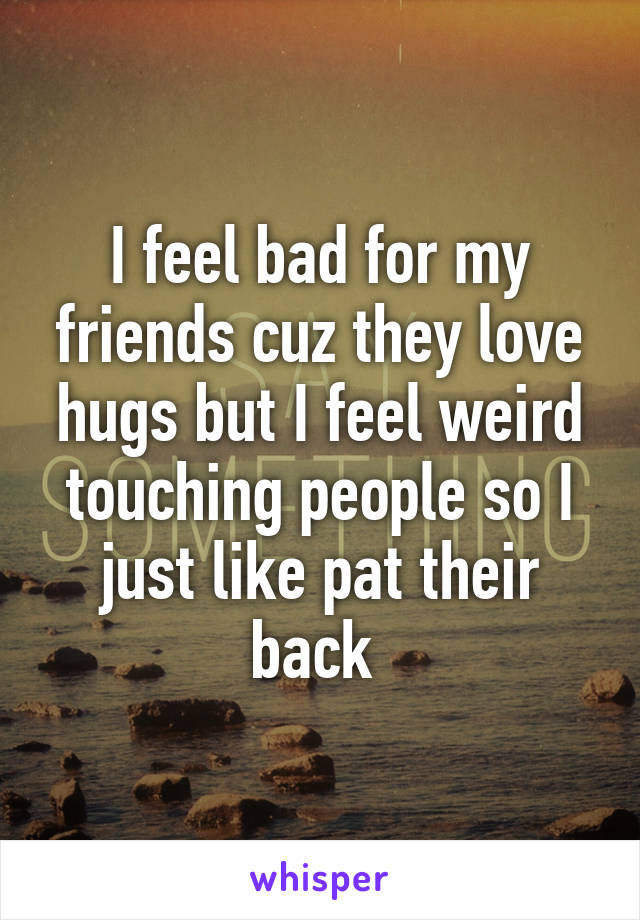 I feel bad for my friends cuz they love hugs but I feel weird touching people so I just like pat their back 