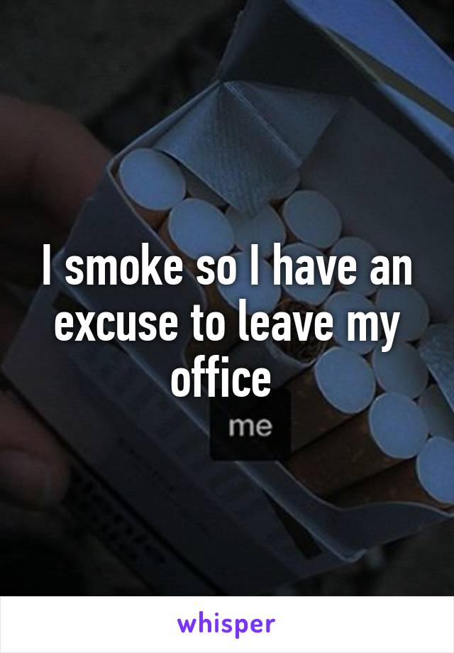 I smoke so I have an excuse to leave my office 