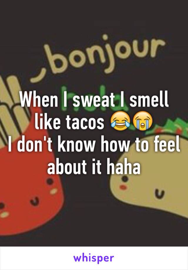 When I sweat I smell like tacos 😂😭 
I don't know how to feel about it haha