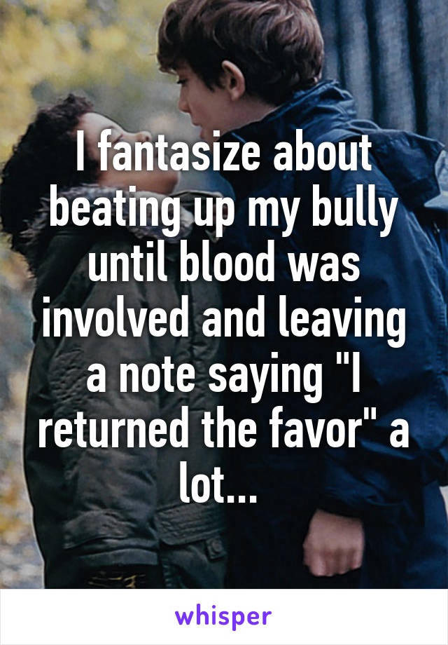 I fantasize about beating up my bully until blood was involved and leaving a note saying "I returned the favor" a lot... 