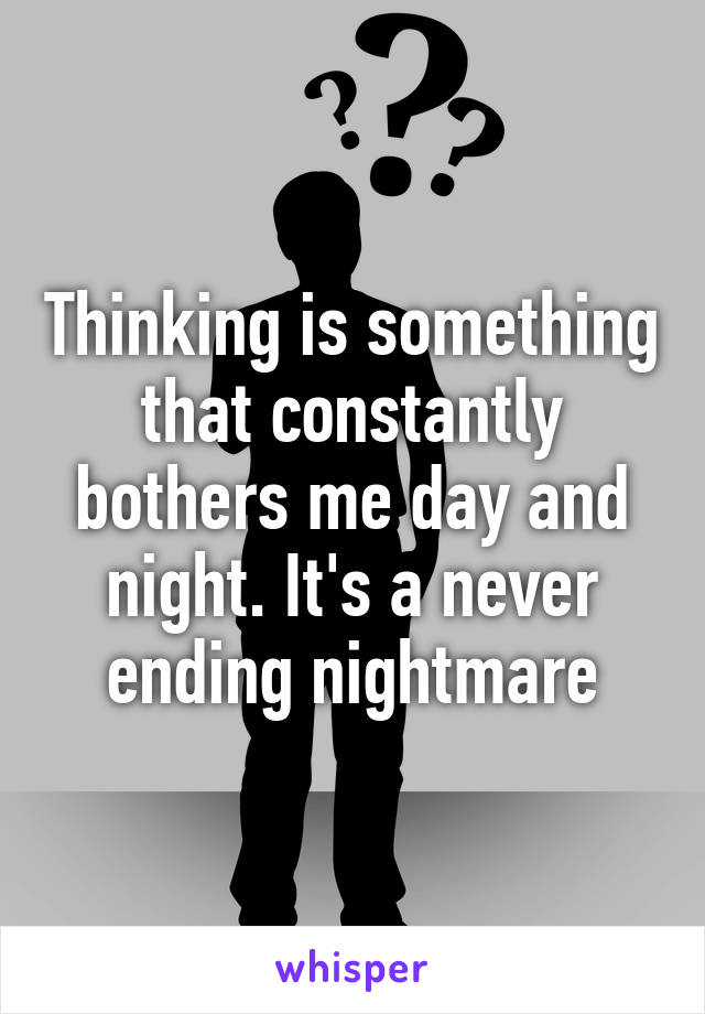 Thinking is something that constantly bothers me day and night. It's a never ending nightmare