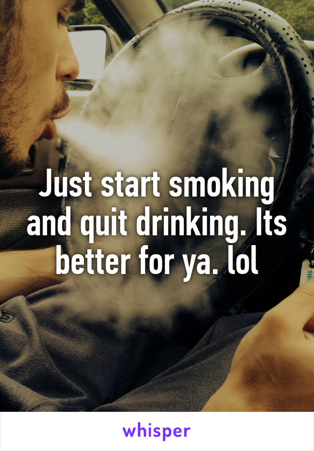 Just start smoking and quit drinking. Its better for ya. lol