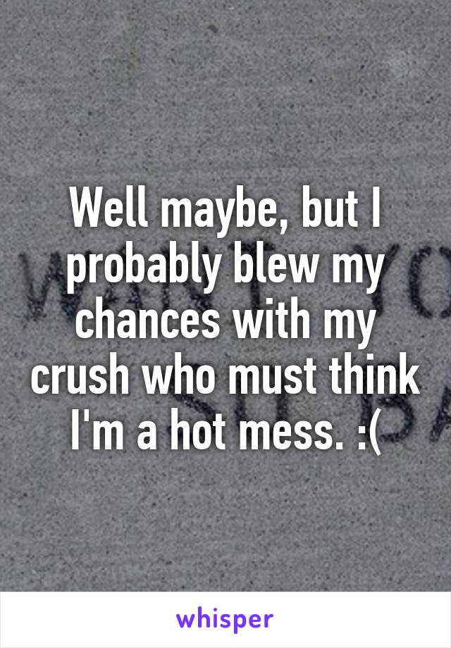 Well maybe, but I probably blew my chances with my crush who must think I'm a hot mess. :(