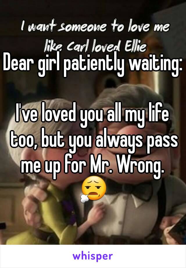 Dear girl patiently waiting:

I've loved you all my life too, but you always pass me up for Mr. Wrong. 
😧