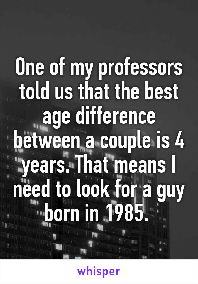 One of my professors told us that the best age difference between a couple is 4 years. That means I need to look for a guy born in 1985. 