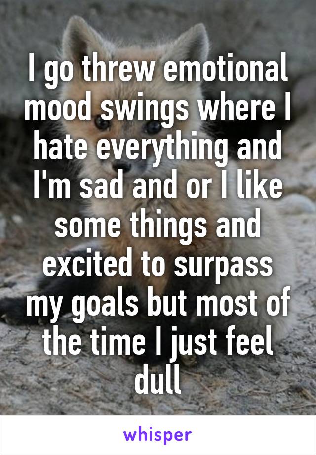 I go threw emotional mood swings where I hate everything and I'm sad and or I like some things and excited to surpass my goals but most of the time I just feel dull