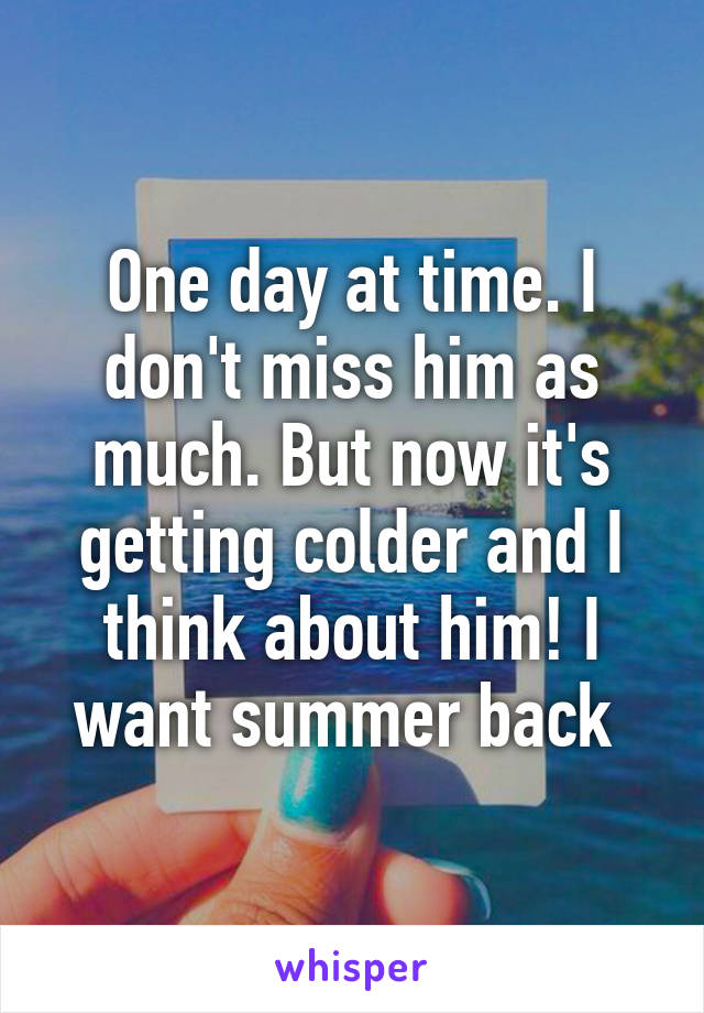 One day at time. I don't miss him as much. But now it's getting colder and I think about him! I want summer back 