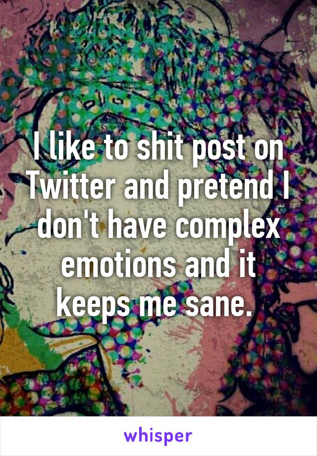 I like to shit post on Twitter and pretend I don't have complex emotions and it keeps me sane. 