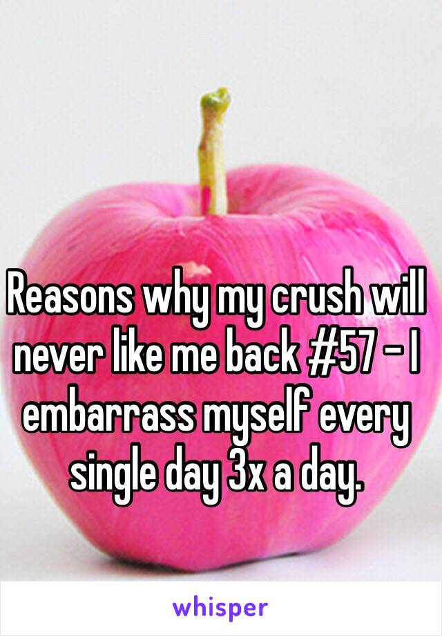 Reasons why my crush will never like me back #57 - I embarrass myself every single day 3x a day.  