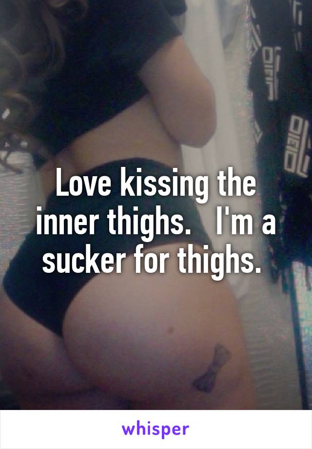 Love kissing the inner thighs.   I'm a sucker for thighs. 