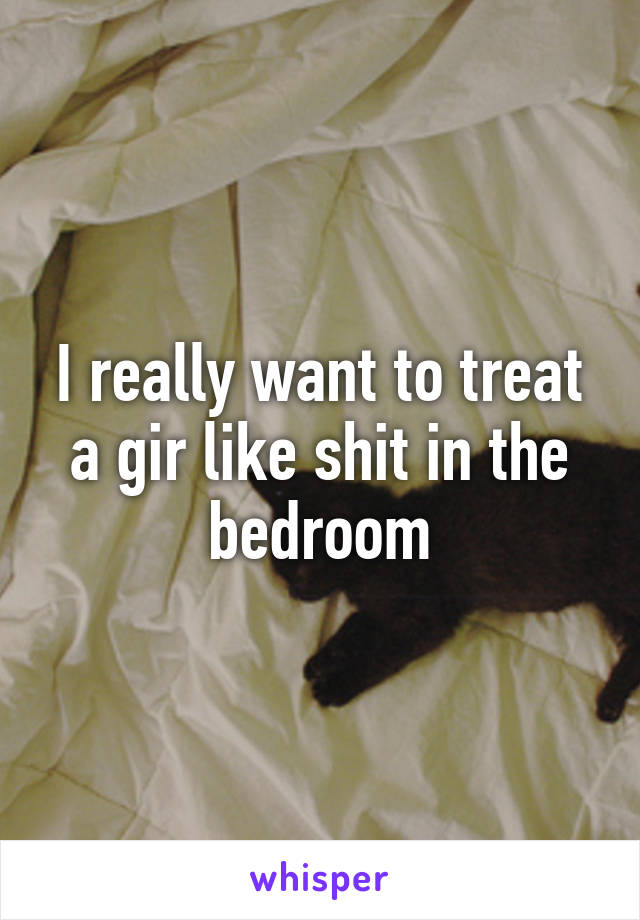 I really want to treat a gir like shit in the bedroom