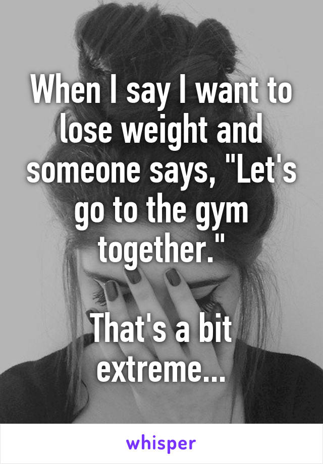 When I say I want to lose weight and someone says, "Let's go to the gym together."

That's a bit extreme...