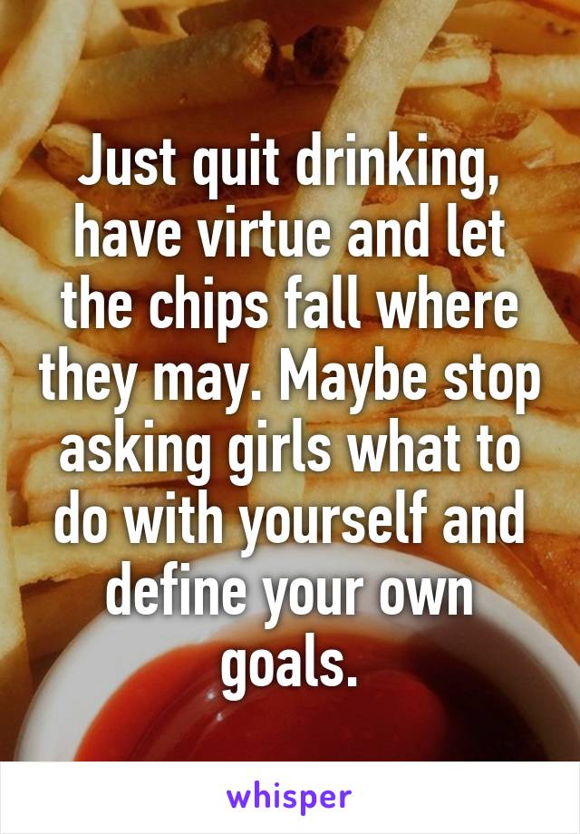 Just quit drinking, have virtue and let the chips fall where they may. Maybe stop asking girls what to do with yourself and define your own goals.