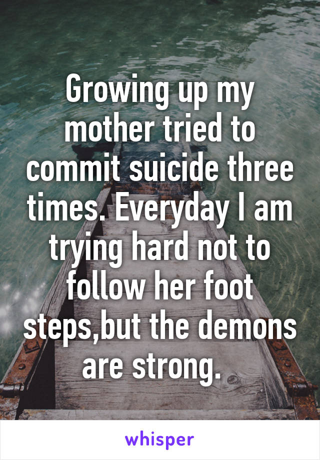 Growing up my mother tried to commit suicide three times. Everyday I am trying hard not to follow her foot steps,but the demons are strong.  