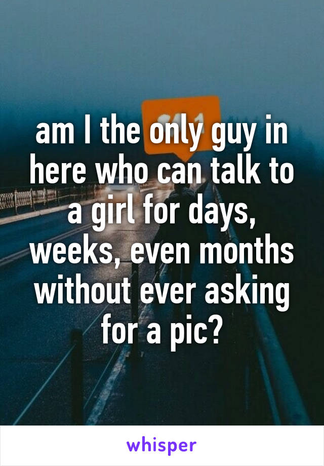 am I the only guy in here who can talk to a girl for days, weeks, even months without ever asking for a pic?