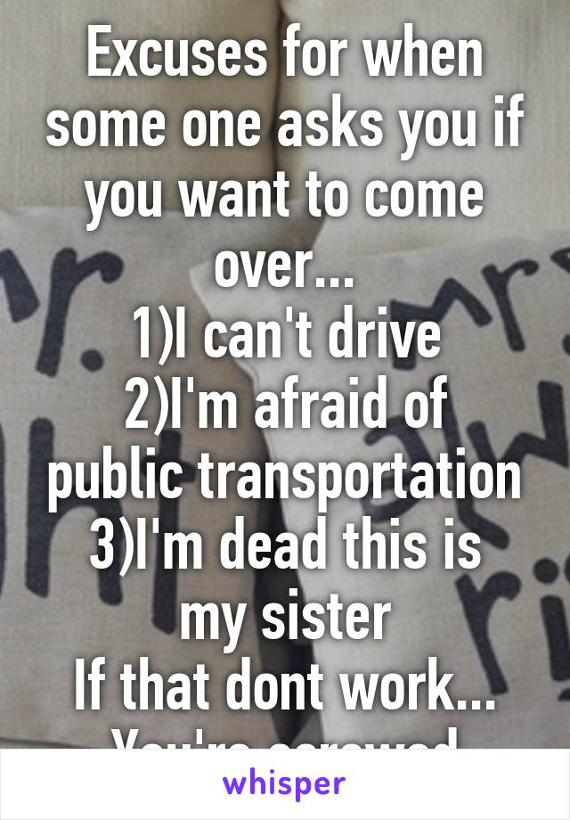 Excuses for when some one asks you if you want to come over...
1)I can't drive
2)I'm afraid of public transportation
3)I'm dead this is my sister
If that dont work...
You're screwed