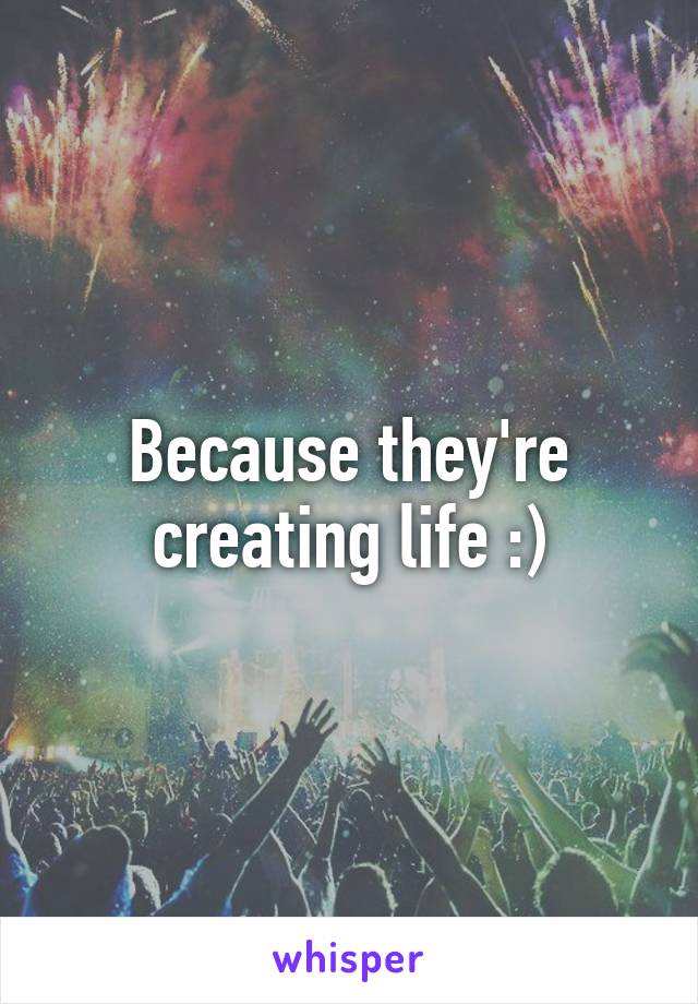 Because they're creating life :)