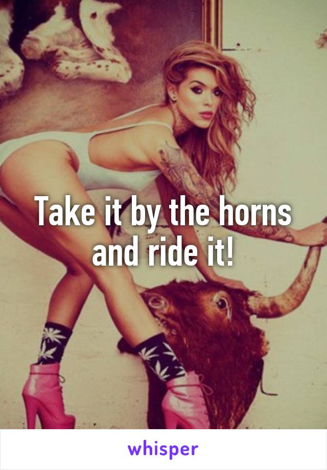 Take it by the horns and ride it!