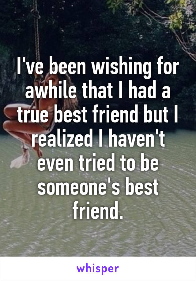 I've been wishing for awhile that I had a true best friend but I realized I haven't even tried to be someone's best friend.