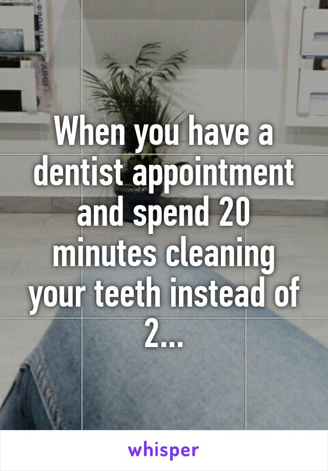 When you have a dentist appointment and spend 20 minutes cleaning your teeth instead of 2...