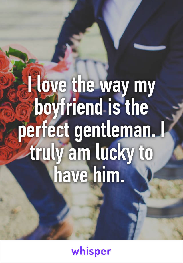 I love the way my boyfriend is the perfect gentleman. I truly am lucky to have him. 