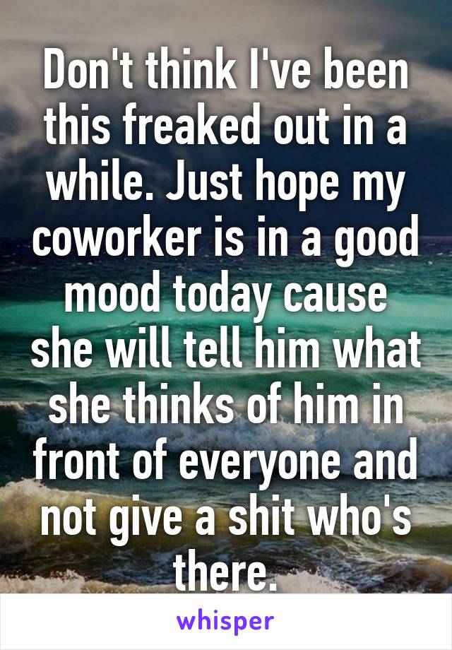 Don't think I've been this freaked out in a while. Just hope my coworker is in a good mood today cause she will tell him what she thinks of him in front of everyone and not give a shit who's there.