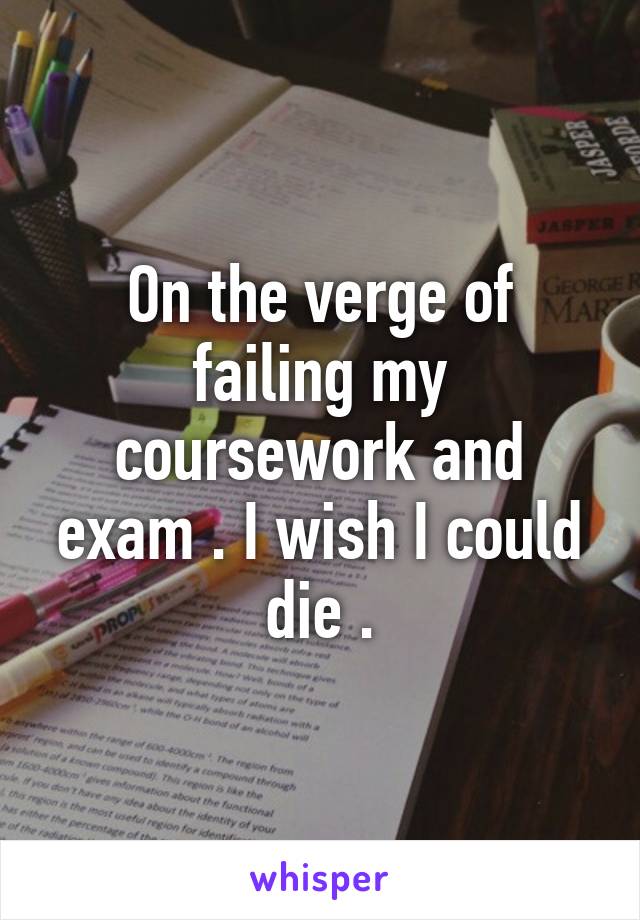 On the verge of failing my coursework and exam . I wish I could die .