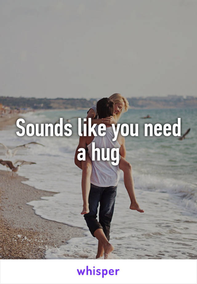 Sounds like you need a hug