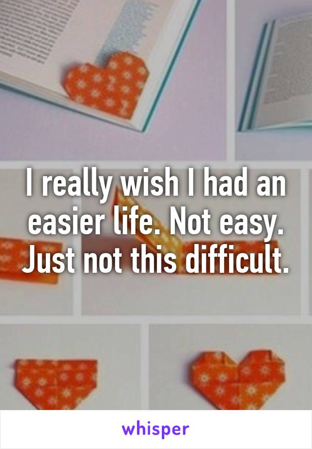 I really wish I had an easier life. Not easy. Just not this difficult.