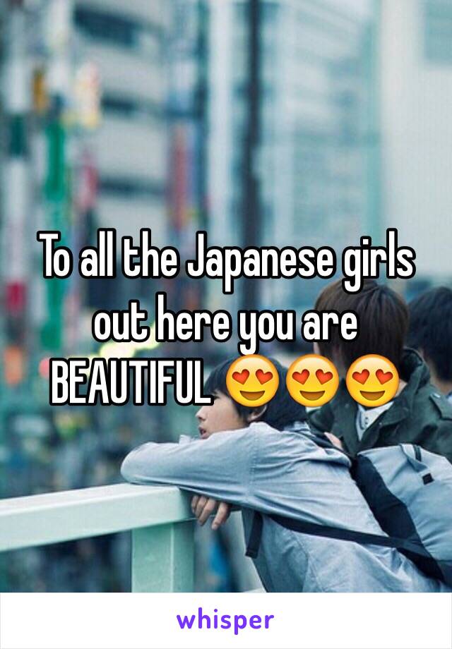 To all the Japanese girls out here you are BEAUTIFUL 😍😍😍 