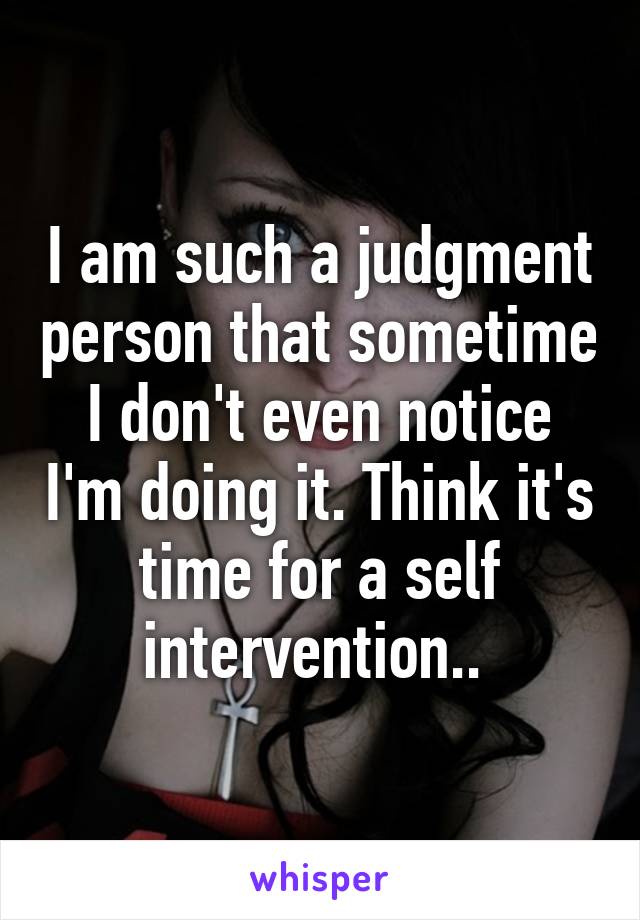 I am such a judgment person that sometime I don't even notice I'm doing it. Think it's time for a self intervention.. 