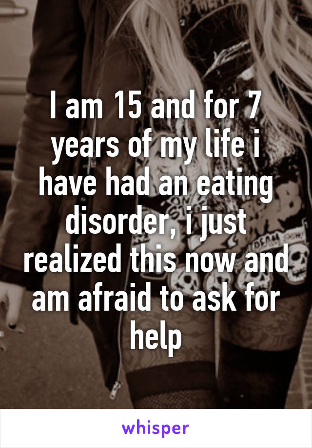 I am 15 and for 7 years of my life i have had an eating disorder, i just realized this now and am afraid to ask for help