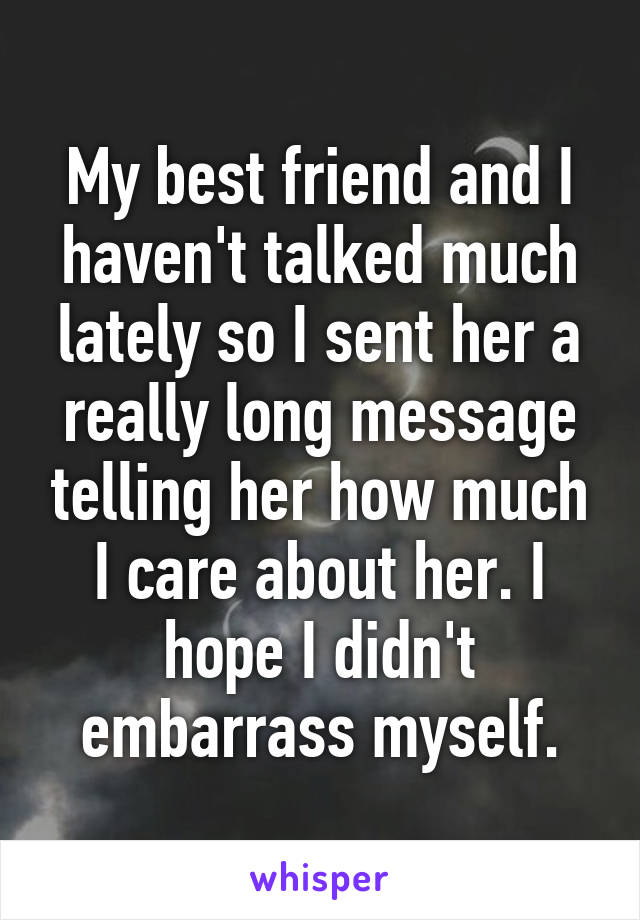 My best friend and I haven't talked much lately so I sent her a really long message telling her how much I care about her. I hope I didn't embarrass myself.