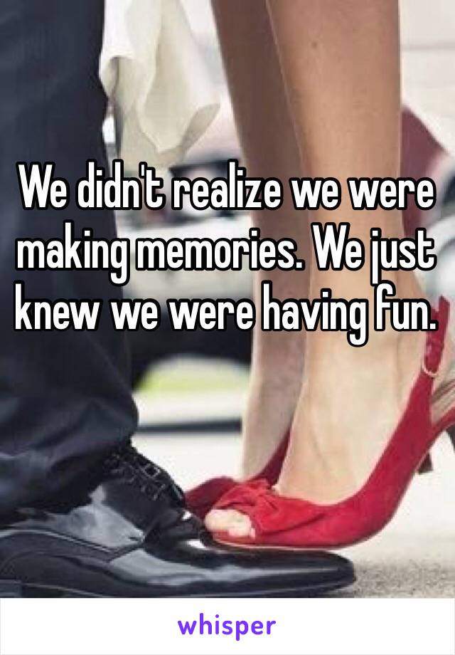 We didn't realize we were making memories. We just knew we were having fun.