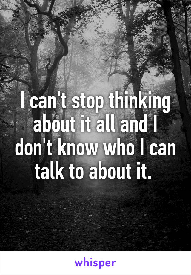 I can't stop thinking about it all and I don't know who I can talk to about it. 