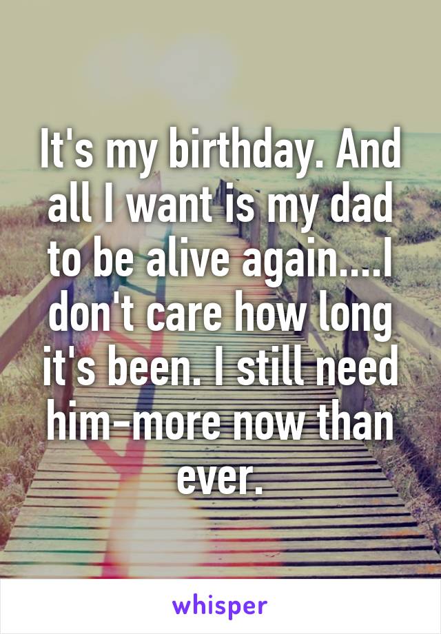 It's my birthday. And all I want is my dad to be alive again....I don't care how long it's been. I still need him-more now than ever.