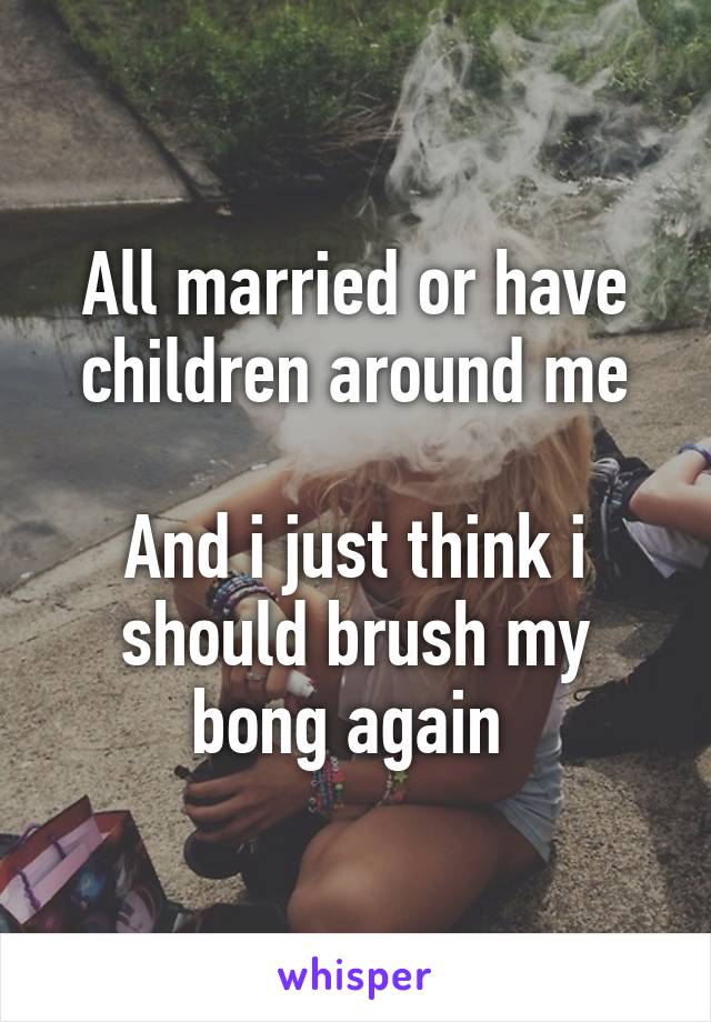 All married or have children around me

And i just think i should brush my bong again 