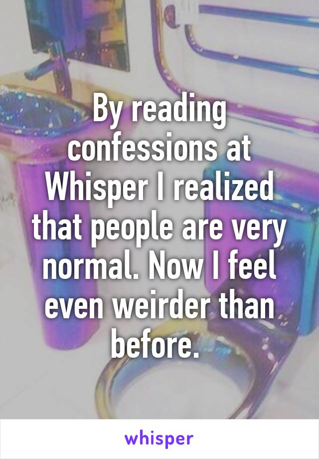 By reading confessions at Whisper I realized that people are very normal. Now I feel even weirder than before. 