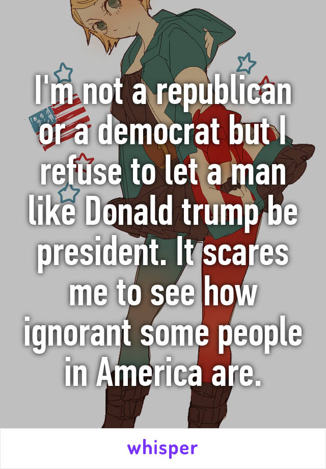 I'm not a republican or a democrat but I refuse to let a man like Donald trump be president. It scares me to see how ignorant some people in America are.