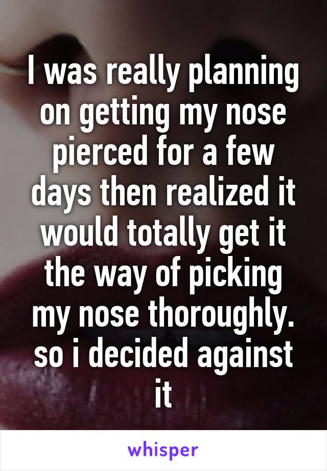 I was really planning on getting my nose pierced for a few days then realized it would totally get it the way of picking my nose thoroughly. so i decided against it