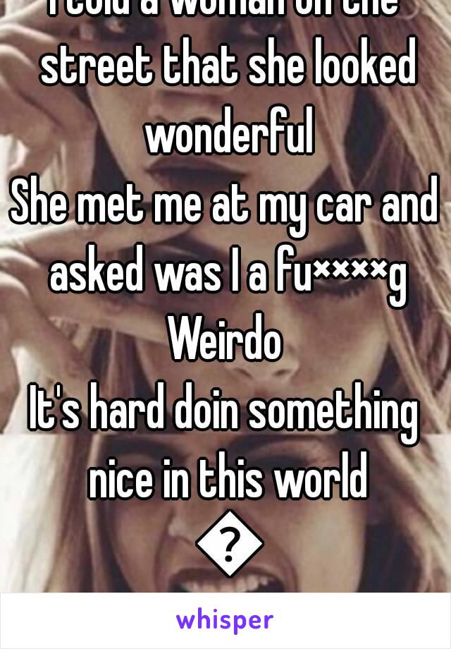 I told a woman on the street that she looked wonderful
She met me at my car and asked was I a fu××××g
Weirdo
It's hard doin something nice in this world 😟