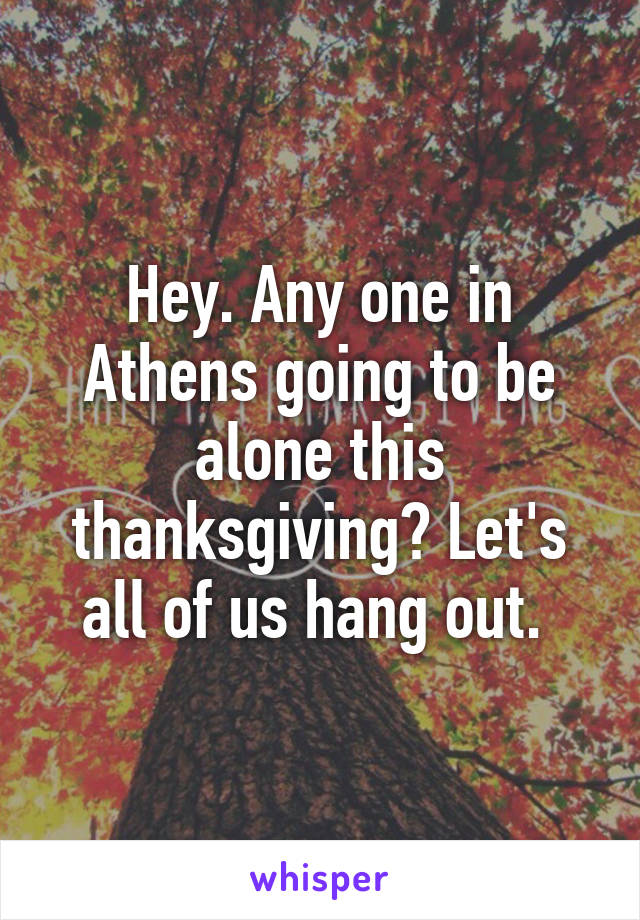 Hey. Any one in Athens going to be alone this thanksgiving? Let's all of us hang out. 